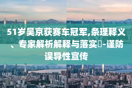 51歲吳京獲賽車冠軍,條理釋義、專家解析解釋與落實?-謹(jǐn)防誤導(dǎo)性宣傳