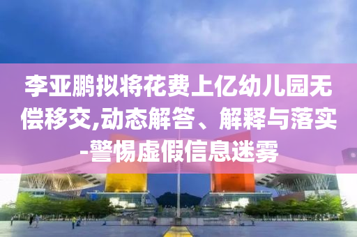 李亞鵬擬將花費上億幼兒園無償移交,動態(tài)解答、解釋與落實-警惕虛假信息迷霧