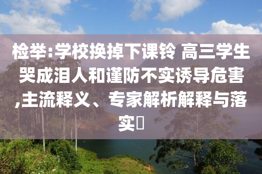 檢舉:學(xué)校換掉下課鈴 高三學(xué)生哭成淚人和謹(jǐn)防不實誘導(dǎo)危害,主流釋義、專家解析解釋與落實?