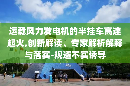 運(yùn)載風(fēng)力發(fā)電機(jī)的半掛車高速起火,創(chuàng)新解讀、專家解析解釋與落實(shí)-規(guī)避不實(shí)誘導(dǎo)