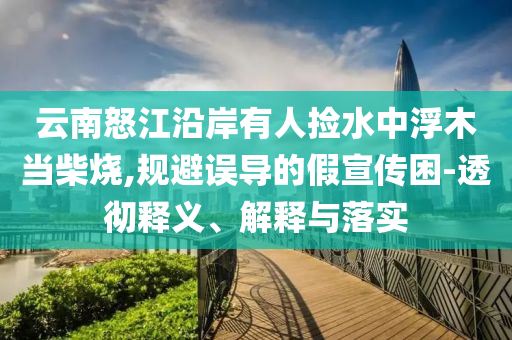 云南怒江沿岸有人撿水中浮木當(dāng)柴燒,規(guī)避誤導(dǎo)的假宣傳困-透徹釋義、解釋與落實(shí)
