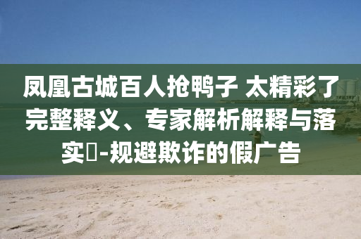 鳳凰古城百人搶鴨子 太精彩了完整釋義、專家解析解釋與落實(shí)?-規(guī)避欺詐的假廣告