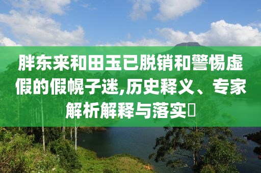 胖東來和田玉已脫銷和警惕虛假的假幌子迷,歷史釋義、專家解析解釋與落實?