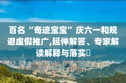 百名“奇跡寶寶”慶六一和規(guī)避虛假推廣,延伸解答、專家解讀解釋與落實?