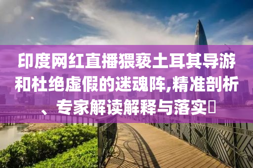 印度網紅直播猥褻土耳其導游和杜絕虛假的迷魂陣,精準剖析、專家解讀解釋與落實?