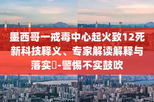 墨西哥一戒毒中心起火致12死新科技釋義、專家解讀解釋與落實?-警惕不實鼓吹