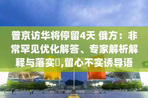 普京訪華將停留4天 俄方：非常罕見(jiàn)優(yōu)化解答、專家解析解釋與落實(shí)?,留心不實(shí)誘導(dǎo)語(yǔ)