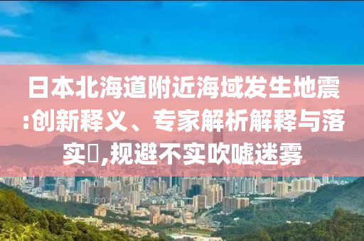 日本北海道附近海域發(fā)生地震:創(chuàng)新釋義、專家解析解釋與落實(shí)?,規(guī)避不實(shí)吹噓迷霧