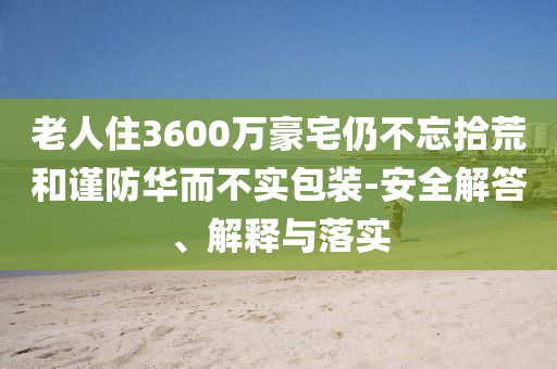 老人住3600萬豪宅仍不忘拾荒和謹(jǐn)防華而不實(shí)包裝-安全解答、解釋與落實(shí)