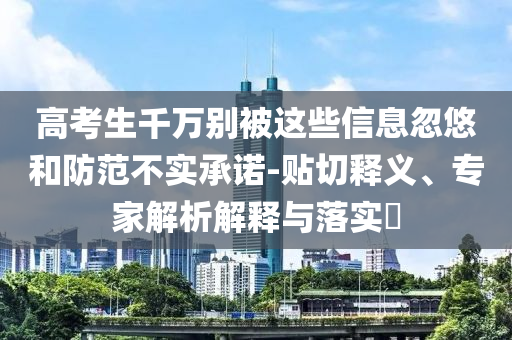 高考生千萬(wàn)別被這些信息忽悠和防范不實(shí)承諾-貼切釋義、專(zhuān)家解析解釋與落實(shí)?