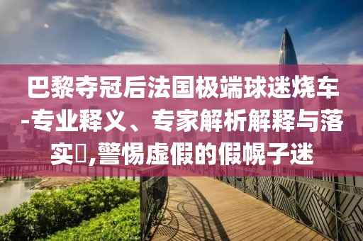 巴黎奪冠后法國極端球迷燒車-專業(yè)釋義、專家解析解釋與落實(shí)?,警惕虛假的假幌子迷