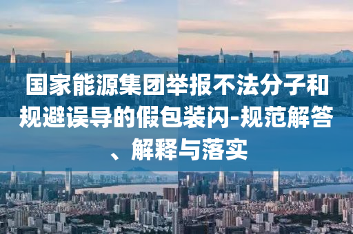 國家能源集團舉報不法分子和規(guī)避誤導的假包裝閃-規(guī)范解答、解釋與落實