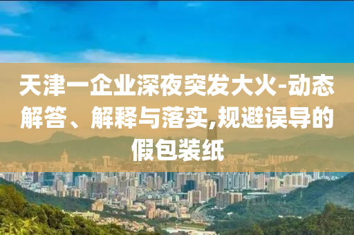 天津一企業(yè)深夜突發(fā)大火-動態(tài)解答、解釋與落實,規(guī)避誤導(dǎo)的假包裝紙