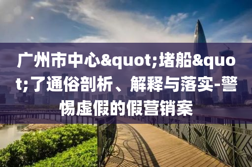 廣州市中心"堵船"了通俗剖析、解釋與落實-警惕虛假的假營銷案