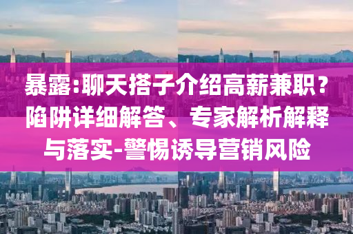 暴露:聊天搭子介紹高薪兼職？陷阱詳細(xì)解答、專家解析解釋與落實-警惕誘導(dǎo)營銷風(fēng)險