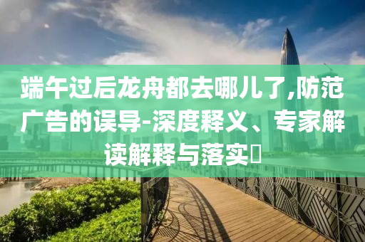端午過后龍舟都去哪兒了,防范廣告的誤導(dǎo)-深度釋義、專家解讀解釋與落實?