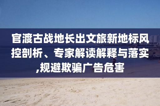 官渡古戰(zhàn)地長出文旅新地標(biāo)風(fēng)控剖析、專家解讀解釋與落實,規(guī)避欺騙廣告危害