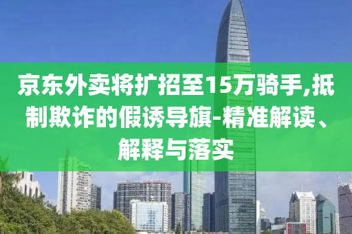 京東外賣將擴(kuò)招至15萬騎手,抵制欺詐的假誘導(dǎo)旗-精準(zhǔn)解讀、解釋與落實(shí)