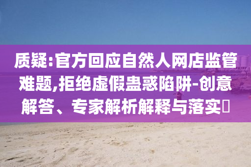 質(zhì)疑:官方回應(yīng)自然人網(wǎng)店監(jiān)管難題,拒絕虛假蠱惑陷阱-創(chuàng)意解答、專家解析解釋與落實?