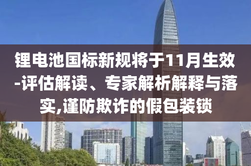 鋰電池國標新規(guī)將于11月生效-評估解讀、專家解析解釋與落實,謹防欺詐的假包裝鎖