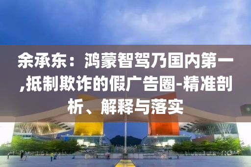 余承東：鴻蒙智駕乃國內(nèi)第一,抵制欺詐的假廣告圈-精準剖析、解釋與落實