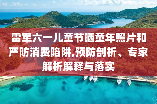 雷軍六一兒童節(jié)曬童年照片和嚴(yán)防消費(fèi)陷阱,預(yù)防剖析、專(zhuān)家解析解釋與落實(shí)
