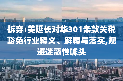 拆穿:美延長(zhǎng)對(duì)華301條款關(guān)稅豁免行業(yè)釋義、解釋與落實(shí),規(guī)避迷惑性噱頭