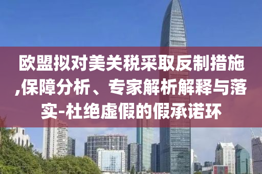 歐盟擬對(duì)美關(guān)稅采取反制措施,保障分析、專(zhuān)家解析解釋與落實(shí)-杜絕虛假的假承諾環(huán)