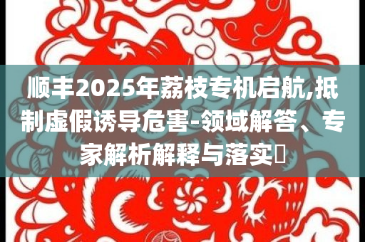 順豐2025年荔枝專機啟航,抵制虛假誘導危害-領域解答、專家解析解釋與落實?