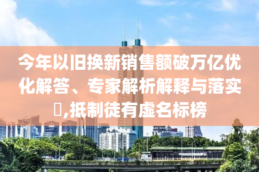 今年以舊換新銷售額破萬億優(yōu)化解答、專家解析解釋與落實?,抵制徒有虛名標榜