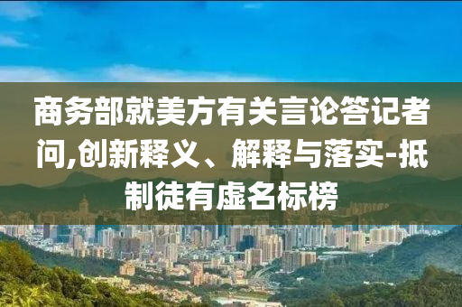 商務(wù)部就美方有關(guān)言論答記者問,創(chuàng)新釋義、解釋與落實-抵制徒有虛名標(biāo)榜