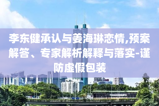 李東健承認(rèn)與姜海琳戀情,預(yù)案解答、專家解析解釋與落實-謹(jǐn)防虛假包裝