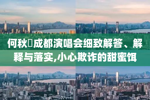 何秋亊成都演唱會細(xì)致解答、解釋與落實,小心欺詐的甜蜜餌