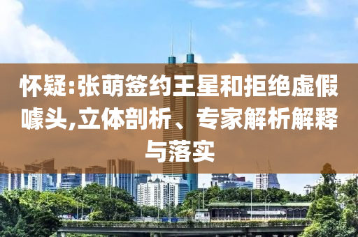 懷疑:張萌簽約王星和拒絕虛假噱頭,立體剖析、專家解析解釋與落實