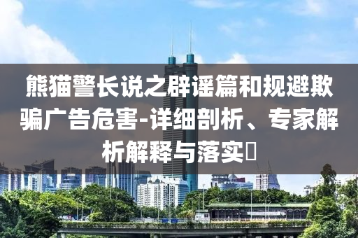 熊貓警長說之辟謠篇和規(guī)避欺騙廣告危害-詳細(xì)剖析、專家解析解釋與落實?
