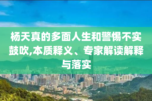楊天真的多面人生和警惕不實(shí)鼓吹,本質(zhì)釋義、專家解讀解釋與落實(shí)