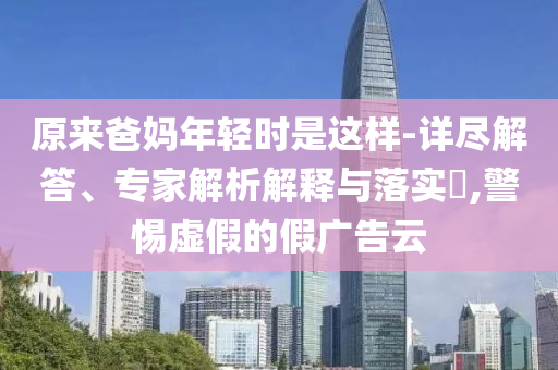 原來(lái)爸媽年輕時(shí)是這樣-詳盡解答、專家解析解釋與落實(shí)?,警惕虛假的假?gòu)V告云
