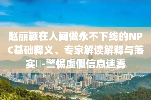 趙麗穎在人間做永不下線的NPC基礎(chǔ)釋義、專家解讀解釋與落實(shí)?-警惕虛假信息迷霧