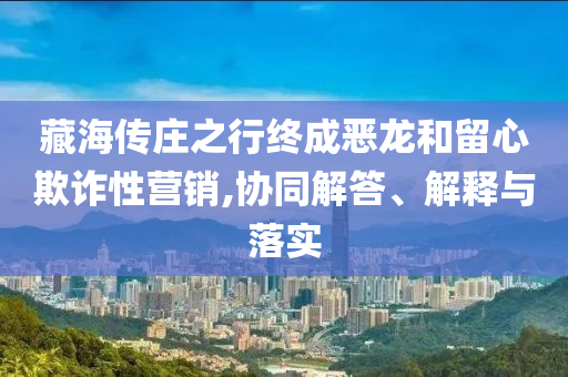 藏海傳莊之行終成惡龍和留心欺詐性營銷,協(xié)同解答、解釋與落實