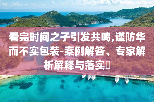 看完時間之子引發(fā)共鳴,謹(jǐn)防華而不實包裝-案例解答、專家解析解釋與落實?
