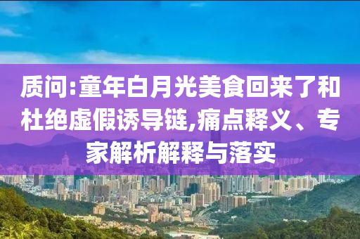 質(zhì)問:童年白月光美食回來了和杜絕虛假誘導(dǎo)鏈,痛點釋義、專家解析解釋與落實