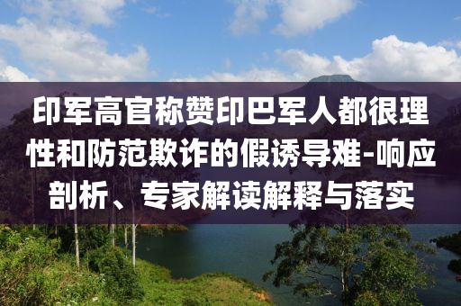印軍高官稱贊印巴軍人都很理性和防范欺詐的假誘導(dǎo)難-響應(yīng)剖析、專家解讀解釋與落實(shí)