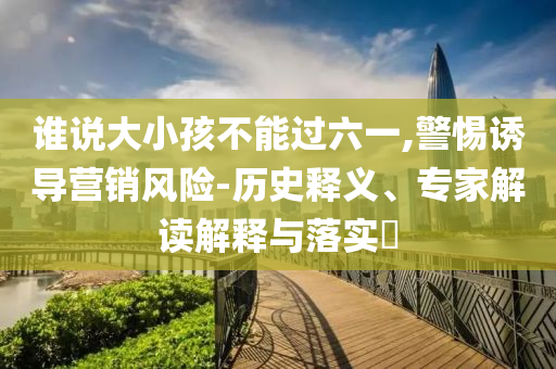 誰(shuí)說(shuō)大小孩不能過(guò)六一,警惕誘導(dǎo)營(yíng)銷風(fēng)險(xiǎn)-歷史釋義、專家解讀解釋與落實(shí)?