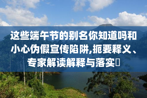 這些端午節(jié)的別名你知道嗎和小心偽假宣傳陷阱,扼要釋義、專家解讀解釋與落實(shí)?