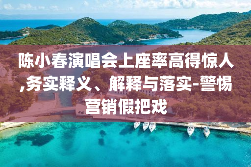 陳小春演唱會上座率高得驚人,務(wù)實釋義、解釋與落實-警惕營銷假把戲
