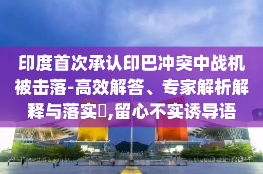 印度首次承認(rèn)印巴沖突中戰(zhàn)機被擊落-高效解答、專家解析解釋與落實?,留心不實誘導(dǎo)語