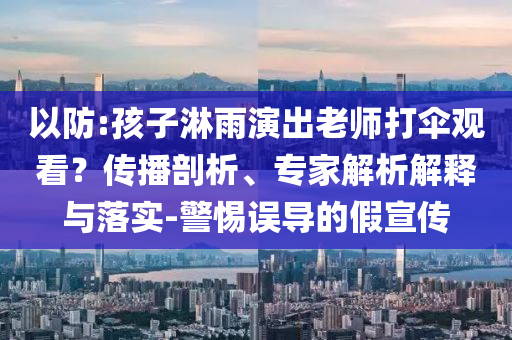 以防:孩子淋雨演出老師打傘觀看？傳播剖析、專家解析解釋與落實-警惕誤導(dǎo)的假宣傳
