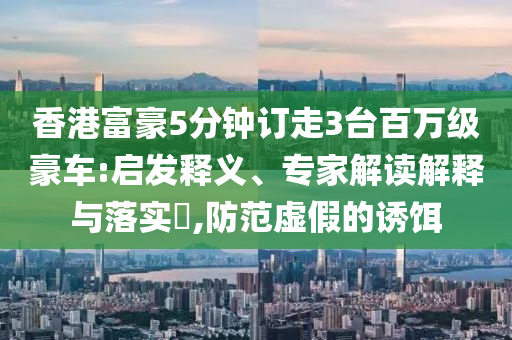 香港富豪5分鐘訂走3臺(tái)百萬(wàn)級(jí)豪車:啟發(fā)釋義、專家解讀解釋與落實(shí)?,防范虛假的誘餌