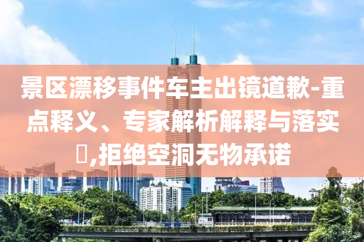 景區(qū)漂移事件車主出鏡道歉-重點(diǎn)釋義、專家解析解釋與落實(shí)?,拒絕空洞無物承諾