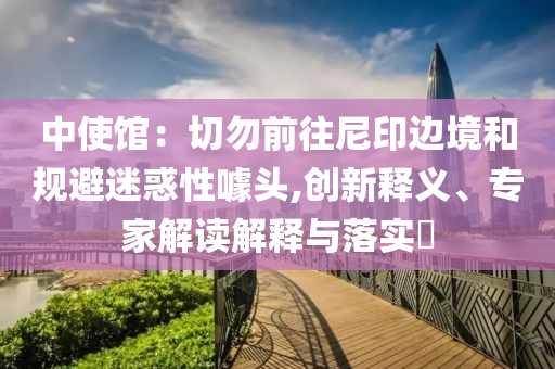 中使館：切勿前往尼印邊境和規(guī)避迷惑性噱頭,創(chuàng)新釋義、專家解讀解釋與落實(shí)?